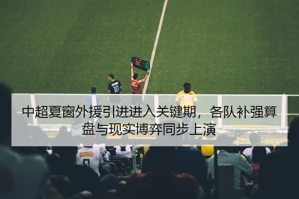 中超夏窗外援引进进入关键期，各队补强算盘与现实博弈同步上演 - kaiyundianzi